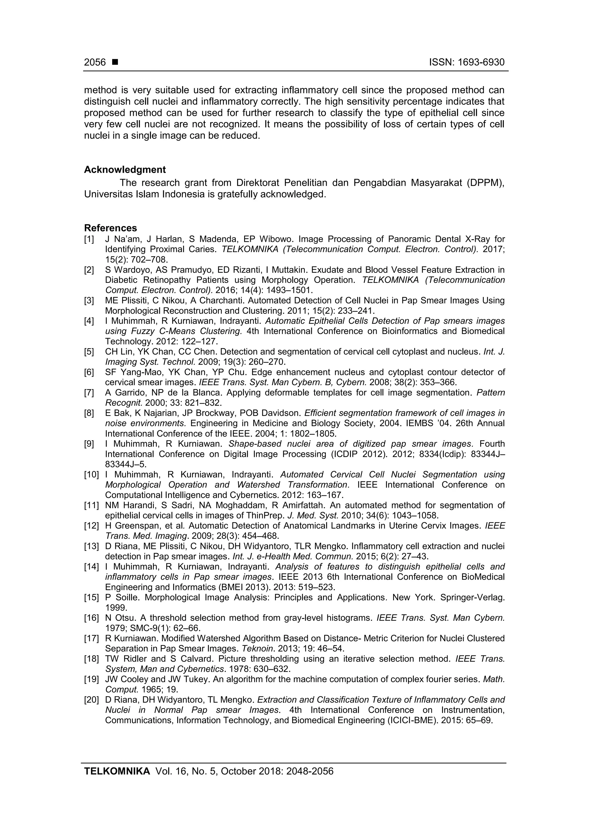  ISSN: 1693-6930
TELKOMNIKA Vol. 16, No. 5, October 2018: 2048-2056
2056
method is very suitable used for extracting inflammatory cell since the proposed method can
distinguish cell nuclei and inflammatory correctly. The high sensitivity percentage indicates that
proposed method can be used for further research to classify the type of epithelial cell since
very few cell nuclei are not recognized. It means the possibility of loss of certain types of cell
nuclei in a single image can be reduced.
Acknowledgment
The research grant from Direktorat Penelitian dan Pengabdian Masyarakat (DPPM),
Universitas Islam Indonesia is gratefully acknowledged.
References
[1] J Na’am, J Harlan, S Madenda, EP Wibowo. Image Processing of Panoramic Dental X-Ray for
Identifying Proximal Caries. TELKOMNIKA (Telecommunication Comput. Electron. Control). 2017;
15(2): 702–708.
[2] S Wardoyo, AS Pramudyo, ED Rizanti, I Muttakin. Exudate and Blood Vessel Feature Extraction in
Diabetic Retinopathy Patients using Morphology Operation. TELKOMNIKA (Telecommunication
Comput. Electron. Control). 2016; 14(4): 1493–1501.
[3] ME Plissiti, C Nikou, A Charchanti. Automated Detection of Cell Nuclei in Pap Smear Images Using
Morphological Reconstruction and Clustering. 2011; 15(2): 233–241.
[4] I Muhimmah, R Kurniawan, Indrayanti. Automatic Epithelial Cells Detection of Pap smears images
using Fuzzy C-Means Clustering. 4th International Conference on Bioinformatics and Biomedical
Technology. 2012: 122–127.
[5] CH Lin, YK Chan, CC Chen. Detection and segmentation of cervical cell cytoplast and nucleus. Int. J.
Imaging Syst. Technol. 2009; 19(3): 260–270.
[6] SF Yang-Mao, YK Chan, YP Chu. Edge enhancement nucleus and cytoplast contour detector of
cervical smear images. IEEE Trans. Syst. Man Cybern. B, Cybern. 2008; 38(2): 353–366.
[7] A Garrido, NP de la Blanca. Applying deformable templates for cell image segmentation. Pattern
Recognit. 2000; 33: 821–832.
[8] E Bak, K Najarian, JP Brockway, POB Davidson. Efficient segmentation framework of cell images in
noise environments. Engineering in Medicine and Biology Society, 2004. IEMBS ’04. 26th Annual
International Conference of the IEEE. 2004; 1: 1802–1805.
[9] I Muhimmah, R Kurniawan. Shape-based nuclei area of digitized pap smear images. Fourth
International Conference on Digital Image Processing (ICDIP 2012). 2012; 8334(Icdip): 83344J–
83344J–5.
[10] I Muhimmah, R Kurniawan, Indrayanti. Automated Cervical Cell Nuclei Segmentation using
Morphological Operation and Watershed Transformation. IEEE International Conference on
Computational Intelligence and Cybernetics. 2012: 163–167.
[11] NM Harandi, S Sadri, NA Moghaddam, R Amirfattah. An automated method for segmentation of
epithelial cervical cells in images of ThinPrep. J. Med. Syst. 2010; 34(6): 1043–1058.
[12] H Greenspan, et al. Automatic Detection of Anatomical Landmarks in Uterine Cervix Images. IEEE
Trans. Med. Imaging. 2009; 28(3): 454–468.
[13] D Riana, ME Plissiti, C Nikou, DH Widyantoro, TLR Mengko. Inflammatory cell extraction and nuclei
detection in Pap smear images. Int. J. e-Health Med. Commun. 2015; 6(2): 27–43.
[14] I Muhimmah, R Kurniawan, Indrayanti. Analysis of features to distinguish epithelial cells and
inflammatory cells in Pap smear images. IEEE 2013 6th International Conference on BioMedical
Engineering and Informatics (BMEI 2013). 2013: 519–523.
[15] P Soille. Morphological Image Analysis: Principles and Applications. New York. Springer-Verlag.
1999.
[16] N Otsu. A threshold selection method from gray-level histograms. IEEE Trans. Syst. Man Cybern.
1979; SMC-9(1): 62–66.
[17] R Kurniawan. Modified Watershed Algorithm Based on Distance- Metric Criterion for Nuclei Clustered
Separation in Pap Smear Images. Teknoin. 2013; 19: 46–54.
[18] TW Ridler and S Calvard. Picture thresholding using an iterative selection method. IEEE Trans.
System, Man and Cybernetics. 1978: 630–632.
[19] JW Cooley and JW Tukey. An algorithm for the machine computation of complex fourier series. Math.
Comput. 1965; 19.
[20] D Riana, DH Widyantoro, TL Mengko. Extraction and Classification Texture of Inflammatory Cells and
Nuclei in Normal Pap smear Images. 4th International Conference on Instrumentation,
Communications, Information Technology, and Biomedical Engineering (ICICI-BME). 2015: 65–69.
 