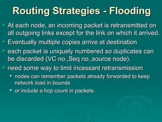 Routing Strategies - Flooding
Routing Strategies - Flooding
 At each node, an incoming packet is retransmitted on
At each node, an incoming packet is retransmitted on
all outgoing links except for the link on which it arrived.
all outgoing links except for the link on which it arrived.
 Eventually
Eventually multiple copies arrive at destination
multiple copies arrive at destination
 each packet is uniquely numbered so duplicates can
each packet is uniquely numbered so duplicates can
be discarded (VC no.,Seq no.,source node).
be discarded (VC no.,Seq no.,source node).
 need some way to limit incessant retransmission
need some way to limit incessant retransmission

nodes can remember packets already forwarded to keep
nodes can remember packets already forwarded to keep
network load in bounds
network load in bounds

or include a hop count in packets
or include a hop count in packets
 