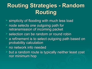 Routing Strategies - Random
Routing Strategies - Random
Routing
Routing
 simplicity of flooding with much less load
simplicity of flooding with much less load
 node selects one outgoing path for
node selects one outgoing path for
retransmission of incoming packet
retransmission of incoming packet
 selection can be random or round robin
selection can be random or round robin
 a refinement is to select outgoing path based on
a refinement is to select outgoing path based on
probability calculation
probability calculation
 no network info needed
no network info needed
 but a random route is typically neither least cost
but a random route is typically neither least cost
nor minimum hop
nor minimum hop
 
