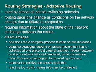 Routing Strategies - Adaptive Routing
Routing Strategies - Adaptive Routing
 used by almost all packet switching networks
used by almost all packet switching networks
 routing decisions change as conditions on the network
routing decisions change as conditions on the network
change due to failure or congestion
change due to failure or congestion
 requires information about the state of the network
requires information about the state of the network
exchange between the nodes.
exchange between the nodes.
 disadvantages:
disadvantages:

decisions more complex-process burden on n/w increases
decisions more complex-process burden on n/w increases

adaptive strategies depend on status information that is
adaptive strategies depend on status information that is
collected at one place but used at another
collected at one place but used at another.
. t
tradeoff between
radeoff between
quality of network info and overhead, more information ,
quality of network info and overhead, more information ,
more frequently exchanged, better routing decision.
more frequently exchanged, better routing decision.

reacting too quickly can cause oscillation
reacting too quickly can cause oscillation

reacting too slowly means info may be irrelevant
reacting too slowly means info may be irrelevant
 