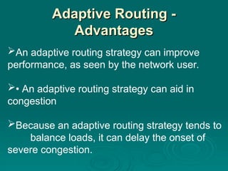 Adaptive Routing -
Adaptive Routing -
Advantages
Advantages
An adaptive routing strategy can improve
performance, as seen by the network user.
• An adaptive routing strategy can aid in
congestion
Because an adaptive routing strategy tends to
balance loads, it can delay the onset of
severe congestion.
 