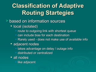 Classification of Adaptive
Classification of Adaptive
Routing Startegies
Routing Startegies
 based on information sources
based on information sources

local (isolated)
local (isolated)
• route to outgoing link with shortest queue
route to outgoing link with shortest queue
• can include bias for each destination
can include bias for each destination
• Rarely used - does not make use of available info
Rarely used - does not make use of available info

adjacent nodes
adjacent nodes
• takes advantage on delay / outage info
takes advantage on delay / outage info
• distributed or centralized
distributed or centralized

all nodes
all nodes
• like adjacent
like adjacent
 