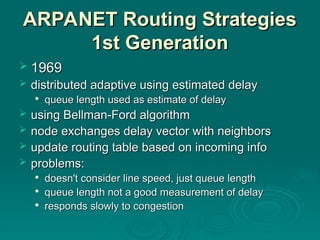 ARPANET Routing Strategies
ARPANET Routing Strategies
1st Generation
1st Generation
 1969
1969
 distributed adaptive using estimated delay
distributed adaptive using estimated delay

queue length used as estimate of delay
queue length used as estimate of delay
 using Bellman-Ford algorithm
using Bellman-Ford algorithm
 node exchanges delay vector with neighbors
node exchanges delay vector with neighbors
 update routing table based on incoming info
update routing table based on incoming info
 problems:
problems:

doesn't consider line speed, just queue length
doesn't consider line speed, just queue length

queue length not a good measurement of delay
queue length not a good measurement of delay

responds slowly to congestion
responds slowly to congestion
 