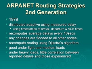 ARPANET Routing Strategies
ARPANET Routing Strategies
2nd Generation
2nd Generation
 1979
1979
 distributed adaptive using measured delay
distributed adaptive using measured delay

using timestamps of arrival, departure & ACK times
using timestamps of arrival, departure & ACK times
 recomputes average delays every 10secs
recomputes average delays every 10secs
 any changes are flooded to all other nodes
any changes are flooded to all other nodes
 recompute routing using Dijkstra’s algorithm
recompute routing using Dijkstra’s algorithm
 good under light and medium loads
good under light and medium loads
 under heavy loads, little correlation between
under heavy loads, little correlation between
reported delays and those experienced
reported delays and those experienced
 