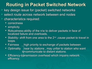 Routing
Routing in Packet Switched Network
in Packet Switched Network
 key design issue for (packet) switched networks
key design issue for (packet) switched networks
 select route across network between end nodes
select route across network between end nodes
 characteristics required:
characteristics required:

correctness
correctness

simplicity
simplicity

Robustness-ability of the n/w to deliver packets in face of
Robustness-ability of the n/w to deliver packets in face of
localized failure and overloads,
localized failure and overloads,

Stability- shift from one area to the 2
Stability- shift from one area to the 2nd
nd
,cause packet to travel in
,cause packet to travel in
loops.
loops.

Fairness high priority to exchange of packets between
Fairness high priority to exchange of packets between

Optimality near by stations , may unfair to station who want
Optimality near by stations , may unfair to station who want
to communicate to distant stations.
to communicate to distant stations.

Efficiency-transmission overhead which impairs network
Efficiency-transmission overhead which impairs network
efficency.
efficency.
 