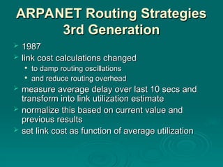 ARPANET Routing Strategies
ARPANET Routing Strategies
3rd Generation
3rd Generation
 1987
1987
 link cost calculations changed
link cost calculations changed

to damp routing oscillations
to damp routing oscillations

and reduce routing overhead
and reduce routing overhead
 measure average delay over last 10 secs and
measure average delay over last 10 secs and
transform into link utilization estimate
transform into link utilization estimate
 normalize this based on current value and
normalize this based on current value and
previous results
previous results
 set link cost as function of average utilization
set link cost as function of average utilization
 