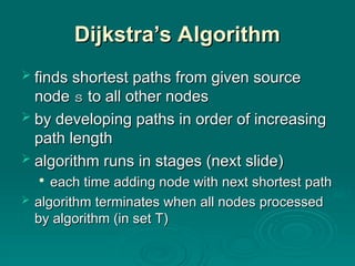 Dijkstra’s Algorithm
Dijkstra’s Algorithm
 finds shortest paths from given source
finds shortest paths from given source
node
node s
s to all other nodes
to all other nodes
 by developing paths in order of increasing
by developing paths in order of increasing
path length
path length
 algorithm runs in stages (next slide)
algorithm runs in stages (next slide)

each time adding node with next shortest path
each time adding node with next shortest path
 algorithm
algorithm terminates when all nodes processed
terminates when all nodes processed
by algorithm (in set T)
by algorithm (in set T)
 