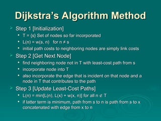 Dijkstra’s Algorithm Method
Dijkstra’s Algorithm Method
 Step 1
Step 1 [Initialization]
[Initialization]

T = {s}
T = {s} S
Set of nodes so far incorporated
et of nodes so far incorporated

L(n) = w(s, n) for n ≠ s
L(n) = w(s, n) for n ≠ s

initial
initial path costs to neighboring nodes are simply link costs
path costs to neighboring nodes are simply link costs
 Step
Step 2
2 [Get Next Node]
[Get Next Node]

find neighboring node not in T
find neighboring node not in T with
with least-cost path from s
least-cost path from s

in
incorporate node into T
corporate node into T

also incorporate the edge that is incident on that node and a
also incorporate the edge that is incident on that node and a
node in T that contributes to the path
node in T that contributes to the path
 Step
Step 3
3 [Update Least-Cost Paths]
[Update Least-Cost Paths]

L(n) = min[L(n), L(x) + w(x, n)]
L(n) = min[L(n), L(x) + w(x, n)] for all n
for all n 
 T
T

if latter term is minimum, path from s to n is path from s to x
if latter term is minimum, path from s to n is path from s to x
concatenated with edge from x to n
concatenated with edge from x to n
 
