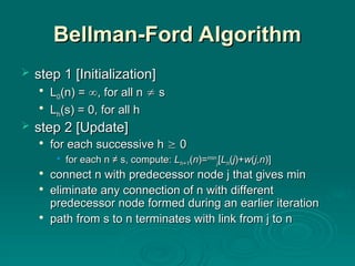 Bellman-Ford Algorithm
Bellman-Ford Algorithm
 step
step 1 [Initialization]
1 [Initialization]

L
L0
0(n) =
(n) = 
, for all n
, for all n 
 s
s

L
Lh
h(s) = 0, for all h
(s) = 0, for all h
 step
step 2 [Update]
2 [Update]

for each successive h
for each successive h 
 0
0
• for each n ≠ s, compute:
for each n ≠ s, compute: L
Lh+1
h+1(
(n
n)=
)=min
min
j
j[
[L
Lh
h(
(j
j)+
)+w
w(
(j,n
j,n)]
)]

connect n with predecessor node j that gives min
connect n with predecessor node j that gives min

eliminate
eliminate any connection of n with different
any connection of n with different
predecessor node formed during an earlier iteration
predecessor node formed during an earlier iteration

path
path from s to n terminates with link from j to n
from s to n terminates with link from j to n
 