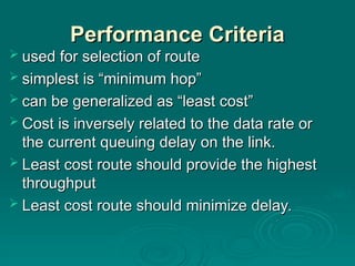 Performance Criteria
Performance Criteria
 used for selection of route
used for selection of route
 simplest is “minimum hop”
simplest is “minimum hop”
 can be generalized as “least cost”
can be generalized as “least cost”
 Cost is inversely related to the data rate or
Cost is inversely related to the data rate or
the current queuing delay on the link.
the current queuing delay on the link.
 Least cost route should provide the highest
Least cost route should provide the highest
throughput
throughput
 Least cost route should minimize delay.
Least cost route should minimize delay.
 