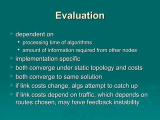 Evaluation
Evaluation
 dependent on
dependent on

processing time of algorithms
processing time of algorithms

amount of information required from other nodes
amount of information required from other nodes
 implementation specific
implementation specific
 both converge under static topology and costs
both converge under static topology and costs
 both converge to same solution
both converge to same solution
 if link costs change, algs attempt to catch up
if link costs change, algs attempt to catch up
 if link costs depend on traffic, which depends on
if link costs depend on traffic, which depends on
routes chosen, may have feedback instability
routes chosen, may have feedback instability
 