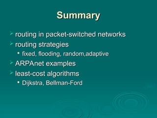 Summary
Summary
 routing in packet-switched networks
routing in packet-switched networks
 routing strategies
routing strategies

fixed, flooding, random,adaptive
fixed, flooding, random,adaptive
 ARPAnet examples
ARPAnet examples
 least-cost algorithms
least-cost algorithms

Dijkstra, Bellman-Ford
Dijkstra, Bellman-Ford
 