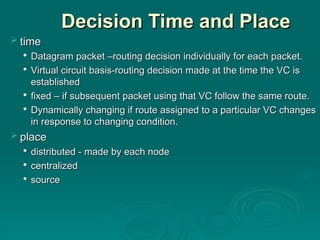 Decision Time and Place
Decision Time and Place
 time
time

Datagram packet –routing decision individually for each packet.
Datagram packet –routing decision individually for each packet.

Virtual circuit basis-routing decision made at the time the VC is
Virtual circuit basis-routing decision made at the time the VC is
established
established

fixed – if subsequent packet using that VC follow the same route.
fixed – if subsequent packet using that VC follow the same route.

Dynamically changing if route assigned to a particular VC changes
Dynamically changing if route assigned to a particular VC changes
in response to changing condition.
in response to changing condition.
 place
place

distributed - made by each node
distributed - made by each node

centralized
centralized

source
source
 