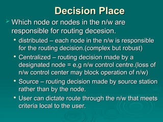 Decision Place
Decision Place
 Which node or nodes in the n/w are
Which node or nodes in the n/w are
responsible for routing decesion.
responsible for routing decesion.

distributed – each node in the n/w is responsible
distributed – each node in the n/w is responsible
for the routing decision.(complex but robust)
for the routing decision.(complex but robust)

Centralized – routing decision made by a
Centralized – routing decision made by a
designated node = e,g n/w control centre.(loss of
designated node = e,g n/w control centre.(loss of
n/w control center may block operation of n/w)
n/w control center may block operation of n/w)

Source – routing decision made by source station
Source – routing decision made by source station
rather than by the node.
rather than by the node.

User can dictate route through the n/w that meets
User can dictate route through the n/w that meets
criteria local to the user.
criteria local to the user.
 