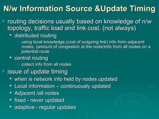 N/w Information Source &Update Timing
N/w Information Source &Update Timing
 routing decisions usually based on knowledge of n/w
routing decisions usually based on knowledge of n/w
topology, traffic load and link cost. (not always)
topology, traffic load and link cost. (not always)

distributed routing
distributed routing
• using local knowledge,(cost of outgoing link) info from adjacent
using local knowledge,(cost of outgoing link) info from adjacent
nodes, (amount of congestion at the node)info from all nodes on a
nodes, (amount of congestion at the node)info from all nodes on a
potential route
potential route

central routing
central routing
• collect info from all nodes
collect info from all nodes
 issue of update timing
issue of update timing

when is network info held by nodes updated
when is network info held by nodes updated

Local information – continuously updated
Local information – continuously updated

Adjacent /all nodes
Adjacent /all nodes

fixed - never updated
fixed - never updated

adaptive - regular updates
adaptive - regular updates
 