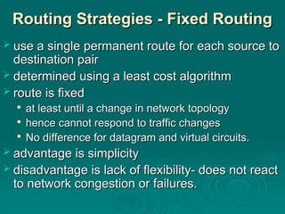Routing Strategies - Fixed Routing
Routing Strategies - Fixed Routing
 use a single permanent route for each source to
use a single permanent route for each source to
destination pair
destination pair
 determined using a least cost algorithm
determined using a least cost algorithm
 route is fixed
route is fixed

at least until a change in network topology
at least until a change in network topology

hence cannot respond to traffic changes
hence cannot respond to traffic changes

No difference for datagram and virtual circuits.
No difference for datagram and virtual circuits.
 advantage is simplicity
advantage is simplicity
 disadvantage is lack of flexibility- does not react
disadvantage is lack of flexibility- does not react
to network congestion or failures.
to network congestion or failures.
 
