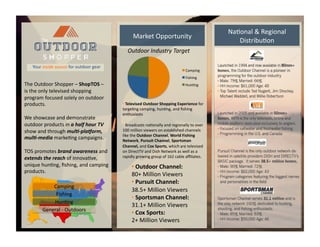 • 	
  Televised	
  Outdoor	
  Shopping	
  Experience	
  for	
  
targe)ng	
  camping,	
  hun)ng,	
  and	
  ﬁshing	
  
enthusiasts	
  
• 	
  Broadcasts	
  na)onally	
  and	
  regionally	
  to	
  over	
  
100	
  million	
  viewers	
  on	
  established	
  channels	
  
like	
  the	
  Outdoor	
  Channel,	
  World	
  Fishing	
  
Network,	
  Pursuit	
  Channel,	
  Sportsman	
  
Channel,	
  and	
  Cox	
  Sports,	
  which	
  are	
  televised	
  
on	
  DirectTV	
  and	
  Dish	
  Network	
  as	
  well	
  as	
  a	
  
rapidly	
  growing	
  group	
  of	
  162	
  cable	
  aﬃliates.	
  	
  	
  
• 	
  Outdoor	
  Channel:	
  	
  
80+	
  Million	
  Viewers	
  
• 	
  Pursuit	
  Channel:	
  
38.5+	
  Million	
  Viewers	
  
• 	
  Sportsman	
  Channel:	
  
31.1+	
  Million	
  Viewers	
  
• 	
  Cox	
  Sports:	
  
2+	
  Million	
  Viewers	
  
Outdoor	
  Industry	
  Target	
  
Camping	
  
Fishing	
  
Hun)ng	
  
The	
  
The	
  Outdoor	
  Shopper	
  –	
  ShopTOS	
  –	
  	
  
is	
  the	
  only	
  televised	
  shopping	
  
program	
  focused	
  solely	
  on	
  outdoor	
  
products.	
  
We	
  showcase	
  and	
  demonstrate	
  
outdoor	
  products	
  in	
  a	
  half	
  hour	
  TV	
  
show	
  and	
  through	
  mul,-­‐pla/orm,	
  
mul,-­‐media	
  marke)ng	
  campaigns.	
  	
  
TOS	
  promotes	
  brand	
  awareness	
  and	
  
extends	
  the	
  reach	
  of	
  innova)ve,	
  
unique	
  hun)ng,	
  ﬁshing,	
  and	
  camping	
  
products.	
  	
  
Your	
  inside	
  source	
  for	
  outdoor	
  gear	
  	
  
Camping	
  
Fishing	
  
Hun)ng	
  
General	
  -­‐	
  Outdoors	
  
Market	
  Opportunity	
  
Na)onal	
  &	
  Regional	
  
Distribu)on	
  
 