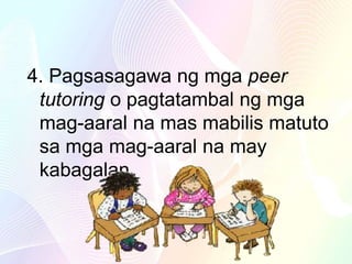 4. Pagsasagawa ng mga peer
tutoring o pagtatambal ng mga
mag-aaral na mas mabilis matuto
sa mga mag-aaral na may
kabagalan
 