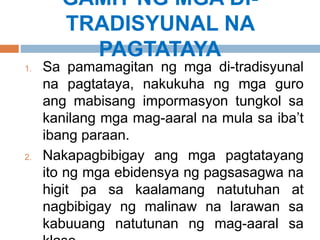 GAMIT NG MGA DI-
TRADISYUNAL NA
PAGTATAYA
1. Sa pamamagitan ng mga di-tradisyunal
na pagtataya, nakukuha ng mga guro
ang mabisang impormasyon tungkol sa
kanilang mga mag-aaral na mula sa iba’t
ibang paraan.
2. Nakapagbibigay ang mga pagtatayang
ito ng mga ebidensya ng pagsasagwa na
higit pa sa kaalamang natutuhan at
nagbibigay ng malinaw na larawan sa
kabuuang natutunan ng mag-aaral sa
 