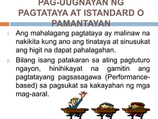 PAG-UUGNAYAN NG
PAGTATAYA AT ISTANDARD O
PAMANTAYAN
1. Ang mahalagang pagtataya ay malinaw na
nakikita kung ano ang tinataya at sinusukat
ang higit na dapat pahalagahan.
2. Bilang isang patakaran sa ating pagtuturo
ngayon, hinihikayat na gamitin ang
pagtatayang pagsasagawa (Performance-
based) sa pagsukat sa kakayahan ng mga
mag-aaral.
 
