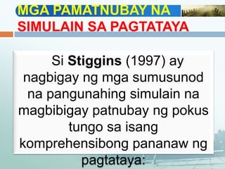 MGA PAMATNUBAY NA
SIMULAIN SA PAGTATAYA
Si Stiggins (1997) ay
nagbigay ng mga sumusunod
na pangunahing simulain na
magbibigay patnubay ng pokus
tungo sa isang
komprehensibong pananaw ng
pagtataya:
 