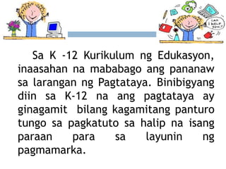 Sa K -12 Kurikulum ng Edukasyon,
inaasahan na mababago ang pananaw
sa larangan ng Pagtataya. Binibigyang
diin sa K-12 na ang pagtataya ay
ginagamit bilang kagamitang panturo
tungo sa pagkatuto sa halip na isang
paraan para sa layunin ng
pagmamarka.
 