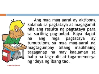 Ang mga mag-aaral ay aktibong
kalahok sa pagtataya at magagamit
nila ang resulta ng pagtataya para
sa sariling pag-unlad. Kaya dapat
na ang mga pagtataya ay
tumutulong sa mga mag-aaral na
magtagumpay bilang malikhaing
tagaganap na may kaalaman sa
halip na taga-ulit at taga-memorya
ng ideya ng ibang tao.
 