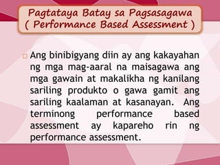 Pagtataya Batay sa Pagsasagawa
( Performance Based Assessment )
 Ang binibigyang diin ay ang kakayahan
ng mga mag-aaral na maisagawa ang
mga gawain at makalikha ng kanilang
sariling produkto o gawa gamit ang
sariling kaalaman at kasanayan. Ang
terminong performance based
assessment ay kapareho rin ng
performance assessment.
 