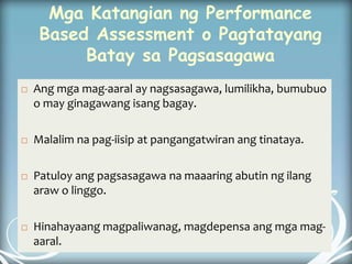 Mga Katangian ng Performance
Based Assessment o Pagtatayang
Batay sa Pagsasagawa
 Ang mga mag-aaral ay nagsasagawa, lumilikha, bumubuo
o may ginagawang isang bagay.
 Malalim na pag-iisip at pangangatwiran ang tinataya.
 Patuloy ang pagsasagawa na maaaring abutin ng ilang
araw o linggo.
 Hinahayaang magpaliwanag, magdepensa ang mga mag-
aaral.
 