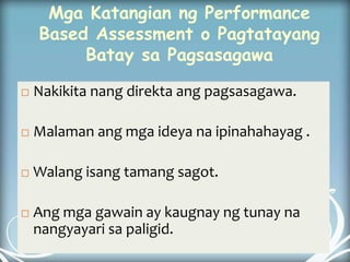Mga Katangian ng Performance
Based Assessment o Pagtatayang
Batay sa Pagsasagawa
 Nakikita nang direkta ang pagsasagawa.
 Malaman ang mga ideya na ipinahahayag .
 Walang isang tamang sagot.
 Ang mga gawain ay kaugnay ng tunay na
nangyayari sa paligid.
 