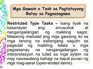 Mga Gawain o Task sa Pagtatayang
Batay sa Pagsasagawa
Restricted Type Tasks – isang tiyak na
kasanayan ang sinusubok at
nangangailangan ng maikling sagot.
Maaaring maitulad ang mga gawaing ito sa
mga tanong na kailangang sagutin sa
pagsulat ng maikling talata o mga
pagsasanay na nangangailangan ng
interpretasyon na tulad sa mga aytem na
may nawawalang bahagi na dapat punan ng
mga mag-aaral (open-ended items).
 