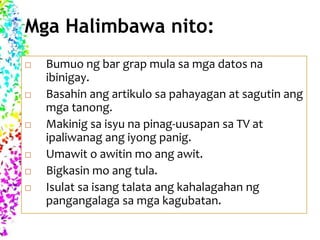 Mga Halimbawa nito:
 Bumuo ng bar grap mula sa mga datos na
ibinigay.
 Basahin ang artikulo sa pahayagan at sagutin ang
mga tanong.
 Makinig sa isyu na pinag-uusapan sa TV at
ipaliwanag ang iyong panig.
 Umawit o awitin mo ang awit.
 Bigkasin mo ang tula.
 Isulat sa isang talata ang kahalagahan ng
pangangalaga sa mga kagubatan.
 