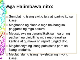 Mga Halimbawa nito:
 Sumulat ng isang awit o tula at iparinig ito sa
klase.
 Maghanda ng plano o mga hakbang sa
paggamit ng mga basura.
 Magsagawa ng pananaliksik sa mga uri ng
pagkain na binibili ng mga mag-aaral sa
kantina at gumawa ng report tungkol dito.
 Magdesenyo ng isang patalastas para sa
isang produkto.
 Maglathala ng isang newsletter ng inyong
klase.
 