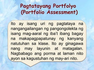 Pagtatayang Portfolyo
(Portfolio Assessment)
Ito ay isang uri ng pagtataya na
nangangailangan ng pangongolekta ng
isang mag-aaral ng iba’t ibang bagay
na makapagpapatunay ng kanyang
natutuhan sa klase. Ito ay ginagawa
nang may layunin at matagalan.
Nagbabago ang porma at laman nito
ayon sa kagustuhan ng may-ari nito.
 