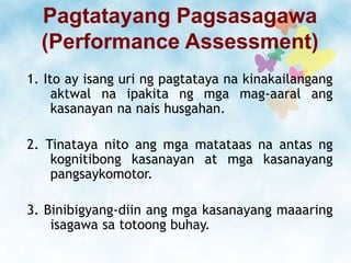 Pagtatayang Pagsasagawa
(Performance Assessment)
1. Ito ay isang uri ng pagtataya na kinakailangang
aktwal na ipakita ng mga mag-aaral ang
kasanayan na nais husgahan.
2. Tinataya nito ang mga matataas na antas ng
kognitibong kasanayan at mga kasanayang
pangsaykomotor.
3. Binibigyang-diin ang mga kasanayang maaaring
isagawa sa totoong buhay.
 