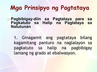 Mga Prinsipyo ng Pagtataya
 Pagbibigay-diin sa Pagtataya para sa
Pagkatuto sa Halip na Pagtataya sa
Natutunan
1. Ginagamit ang pagtataya bilang
kagamitang panturo na naglalayon sa
pagkatuto sa halip na pagbibigay
lamang ng grado at ebalwasyon.
 