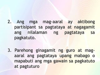 2. Ang mga mag-aaral ay aktibong
partisipant sa pagtataya at nagagamit
ang nilalaman ng pagtataya sa
pagkatuto.
3. Parehong ginagamit ng guro at mag-
aaral ang pagtataya upang mabago o
mapabuti ang mga gawain sa pagkatuto
at pagtuturo
 