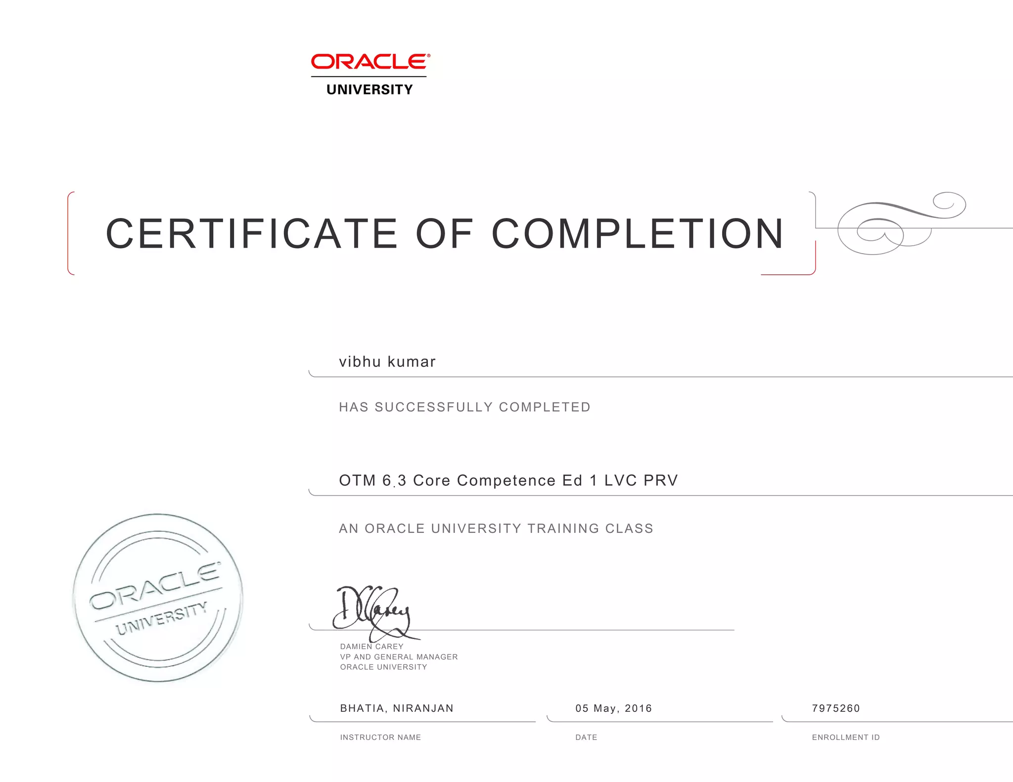 CERTIFICATE OF COMPLETION
HAS SUCCESSFULLY COMPLETED
AN ORACLE UNIVERSITY TRAINING CLASS
DAMIEN CAREY
VP AND GENERAL MANAGER
ORACLE UNIVERSITY
INSTRUCTOR NAME DATE ENROLLMENT ID
vibhu kumar
OTM 6ฺ3 Core Competence Ed 1 LVC PRV
BHATIA, NIRANJAN 05 May, 2016 7975260