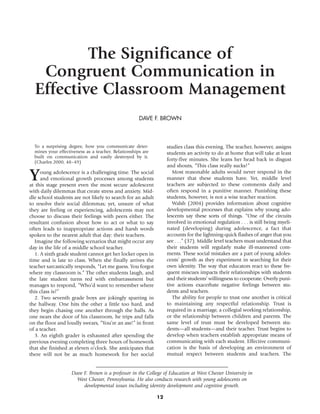 The Significance of
   Congruent Communication in
  Effective Classroom Management
                                                     DAVE F. BROWN



  To a surprising degree, how you communicate deter-              studies class this evening. The teacher, however, assigns
  mines your effectiveness as a teacher. Relationships are        students an activity to do at home that will take at least
  built on communication and easily destroyed by it.
  (Charles 2000, 48–49)
                                                                  forty-five minutes. She leans her head back in disgust
                                                                  and shouts, “This class really sucks!”

Y    oung adolescence is a challenging time. The social
     and emotional growth processes among students
at this stage present even the most secure adolescent
                                                                     Most reasonable adults would never respond in the
                                                                  manner that these students have. Yet, middle level
                                                                  teachers are subjected to these comments daily and
with daily dilemmas that create stress and anxiety. Mid-          often respond in a punitive manner. Punishing these
dle school students are not likely to search for an adult         students, however, is not a wise teacher reaction.
to resolve their social dilemmas; yet, unsure of what                Walsh (2004) provides information about cognitive
they are feeling or experiencing, adolescents may not             developmental processes that explains why young ado-
choose to discuss their feelings with peers either. The           lescents say these sorts of things. “One of the circuits
resultant confusion about how to act or what to say               involved in emotional regulation . . . is still being myeli-
often leads to inappropriate actions and harsh words              nated (developing) during adolescence, a fact that
spoken to the nearest adult that day: their teachers.             accounts for the lightning-quick flashes of anger that you
  Imagine the following scenarios that might occur any            see . . .” (37). Middle level teachers must understand that
day in the life of a middle school teacher.                       their students will regularly make ill-mannered com-
  1. A sixth grade student cannot get her locker open in          ments. These social mistakes are a part of young adoles-
time and is late to class. When she finally arrives the           cents’ growth as they experiment in searching for their
teacher sarcastically responds, “Let me guess. You forgot         own identity. The way that educators react to these fre-
where my classroom is.” The other students laugh, and             quent miscues impacts their relationships with students
the late student turns red with embarrassment but                 and their students’ willingness to cooperate. Overly puni-
manages to respond, “Who’d want to remember where                 tive actions exacerbate negative feelings between stu-
this class is?”                                                   dents and teachers.
  2. Two seventh grade boys are jokingly sparring in                 The ability for people to trust one another is critical
the hallway. One hits the other a little too hard, and            to maintaining any respectful relationship. Trust is
they begin chasing one another through the halls. As              required in a marriage, a collegial working relationship,
one nears the door of his classroom, he trips and falls           or the relationship between children and parents. The
on the floor and loudly swears, “You’re an ass!” in front         same level of trust must be developed between stu-
of a teacher.                                                     dents—all students—and their teacher. Trust begins to
  3. An eighth grader is exhausted after spending the             develop when teachers establish appropriate means of
previous evening completing three hours of homework               communicating with each student. Effective communi-
that she finished at eleven o’clock. She anticipates that         cation is the basis of developing an environment of
there will not be as much homework for her social                 mutual respect between students and teachers. The


                    Dave F. Brown is a professor in the College of Education at West Chester University in
                      West Chester, Pennsylvania. He also conducts research with young adolescents on
                         developmental issues including identity development and cognitive growth.

                                                             12
 