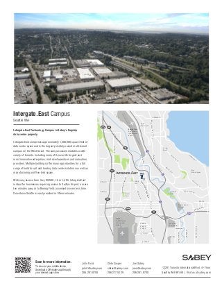 Intergate.East Campus

E

M

S Othello St

g
ar

in

509

South
Beacon Hill

99

Boeing Field
King County
International
Airport

W

Intergate.East Technology Campus is Sabey’s flagship
data center property.

al
W
ay

ay
lW
ina
rg
Ma

99

Rainier
Beach

ay
W
Jr
S

509

er

Av
eS

Bryn
Mawr-Skyway

S

SW S

u n set Blvd

W Valley Rd

dS

Minkler Blvd

Andover Park E

ry R
Milita

Strander Blvd

y Way
Grad
SW

Oaksdale Ave SW

Westfield
Southcenter

Joe Sabey
joes@sabey.com
206.281.8700

Av
eS

SW 7th

S 164th St

S 176th St

Clete Casper
cletec@sabey.com
206.277.5229

Av
e

Starfire Sports
Complex

S 162th St

S 170th St

John Ford
johnf@sabey.com
206.281.8700

on

518

S 166th St

To view on your mobile device,
download a QR reader app through
your device’s app store.

ac

42nd Ave S

518

Scan for more information.

Be

Foster Golf
Course

S 154th St

SeaTac
Seattle-Tacoma
International
Airport

ini

S

ing
rK

Sunset
Park

Ra

Av
e

Re
nto
n

Blvd
ional
rnat
Inte
la
wi
dS
ry R
M il i t a

Hilltop
Park

on

Tuk

e morial Dr

S 136th St

nt

he

l Way
rgina

Des M
oine
sM

S 128th St

Re

Martin Lu t

E Ma

509
8th Ave S

With easy access from Hwy 99/599, I-5 or I-405, Intergate.East
is ideal for businesses requiring access to SeaTac Airport, a mere
ten minutes away or to Boeing Field, accessed in even less time.
Downtown Seattle is easily reached in fifteen minutes.

8th Ave S

Intergate.East comprises approximately 1,200,000 square feet of
data center space and is the largest privately owned multi-tenant
campus on the West Coast. The campus accommodates a wide
variety of tenants, including some of the world’s largest and
most innovative enterprises, mid-sized operators and colocation
providers. Multiple buildings offer many opportunities for a full
range of build to suit and turnkey data center solutions as well as
manufacturing and flex-tech space.

ing Jr Way S
Martin Lut her K

Seattle WA

12201 Tukwila International Blvd. 4th Floor
Seattle, WA 98168 | Visit us at sabey.com

 