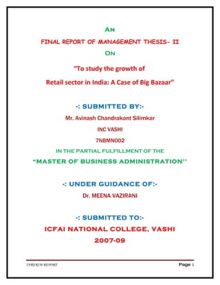 An

      FINAL REPORT OF MANAGEMENT THESIS- II
                               On

                   “To study the growth of
         Retail sector in India: A Case of Big Bazaar”


                    -: SUBMITTED BY:-
                 Mr. Avinash Chandrakant Silimkar
                            INC VASHI
                           7NBMN002
             IN THE PARTIAL FULFILLMENT OF THE

   “MASTER OF BUSINESS ADMINISTRATION’’


                 -: UNDER GUIDANCE OF:-
                       Dr. MEENA VAZIRANI


                    -: SUBMITTED TO:-
        ICFAI NATIONAL COLLEGE, VASHI
                           2007-09


INRERIM REPORT                                           Page 1
 