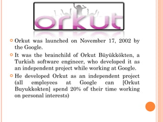 <ul><li>Orkut was launched on November 17, 2002 by the Google. </li></ul><ul><li>It was the brainchild of Orkut Büyükkökte...