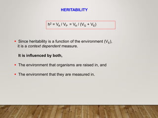 HERITABILITY
h2 = VA / VP = VA / (VG + VE)
 Since heritability is a function of the environment (VE),
it is a context dependent measure.
It is influenced by both,
 The environment that organisms are raised in, and
 The environment that they are measured in.
 