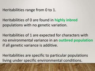 Heritabilities range from 0 to 1.
Heritabilities of 0 are found in highly inbred
populations with no genetic variation.
Heritabilities of 1 are expected for characters with
no environmental variance in an outbred population
if all genetic variance is additive.
Heritabilities are specific to particular populations
living under specific environmental conditions.
 
