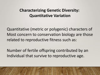 Characterizing Genetic Diversity:
Quantitative Variation
Quantitative (metric or polygenic) characters of
Most concern to conservation biology are those
related to reproductive fitness such as:
Number of fertile offspring contributed by an
Individual that survive to reproductive age.
 