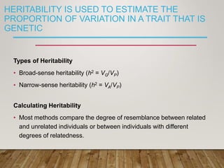 HERITABILITY IS USED TO ESTIMATE THE
PROPORTION OF VARIATION IN A TRAIT THAT IS
GENETIC
Types of Heritability
• Broad-sense heritability (h2 = VG/VP)
• Narrow-sense heritability (h2 = VA/VP)
Calculating Heritability
• Most methods compare the degree of resemblance between related
and unrelated individuals or between individuals with different
degrees of relatedness.
 