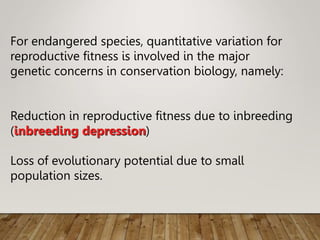 For endangered species, quantitative variation for
reproductive fitness is involved in the major
genetic concerns in conservation biology, namely:
Reduction in reproductive fitness due to inbreeding
(inbreeding depression)
Loss of evolutionary potential due to small
population sizes.
 
