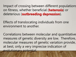 Impact of crossing between different populations
on fitness, whether beneficial (heterosis) or
deleterious (outbreeding depression).
Effects of translocating individuals from one
environment to another.
Correlations between molecular and quantitative
measures of genetic diversity are low. Therefore,
molecular measures of genetic variation provide,
at best, only a very imprecise indication of
evolutionary potential.
 