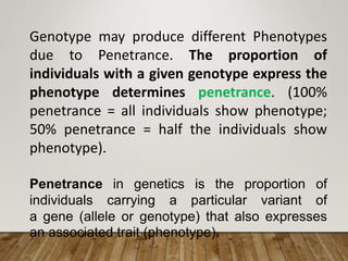 Genotype may produce different Phenotypes
due to Penetrance. The proportion of
individuals with a given genotype express the
phenotype determines penetrance. (100%
penetrance = all individuals show phenotype;
50% penetrance = half the individuals show
phenotype).
Penetrance in genetics is the proportion of
individuals carrying a particular variant of
a gene (allele or genotype) that also expresses
an associated trait (phenotype).
 