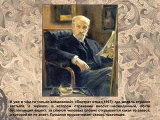 И уже в чём то только «сомовский» «Портрет отца»(1897), где модель странно
застыла, а зеркало, в котором отражение вносит неожиданный, почти
беспокоящий акцент: за спиной человека словно открывается какая то завеса,
о которой он не знает. Прошлое просвечивает сквозь настоящее.
 